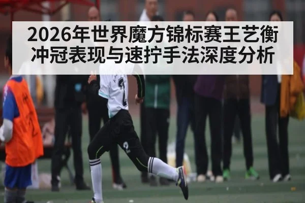 2026年世界魔方锦标赛王艺衡冲冠表现与速拧手法深度分析